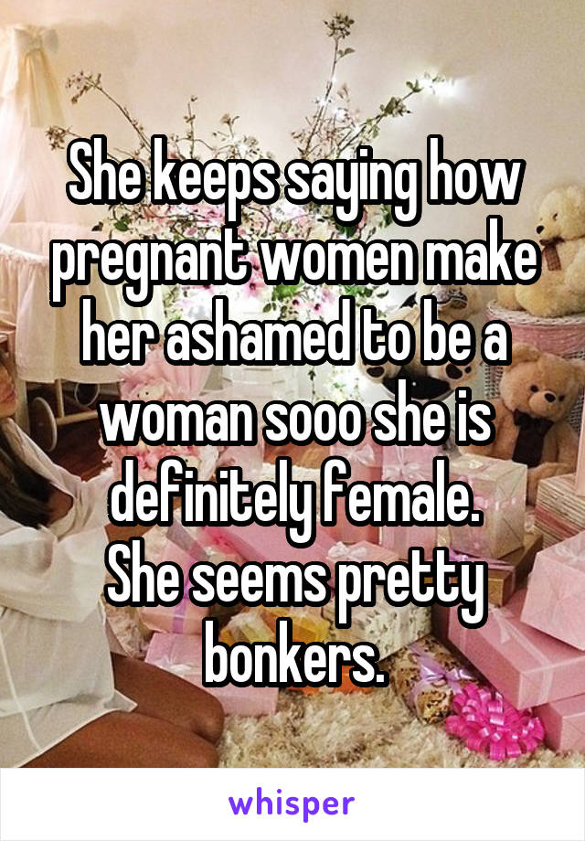 She keeps saying how pregnant women make her ashamed to be a woman sooo she is definitely female.
She seems pretty bonkers.