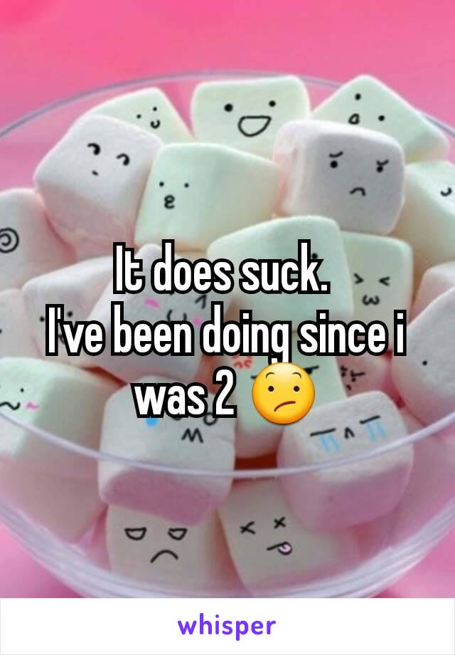 It does suck. 
I've been doing since i was 2 😕