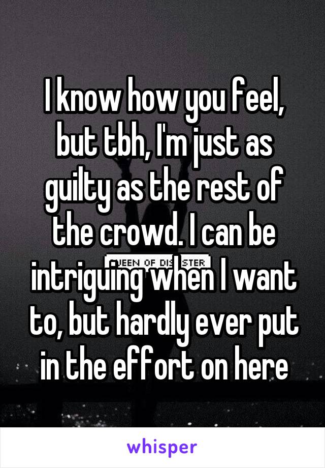 I know how you feel, but tbh, I'm just as guilty as the rest of the crowd. I can be intriguing when I want to, but hardly ever put in the effort on here