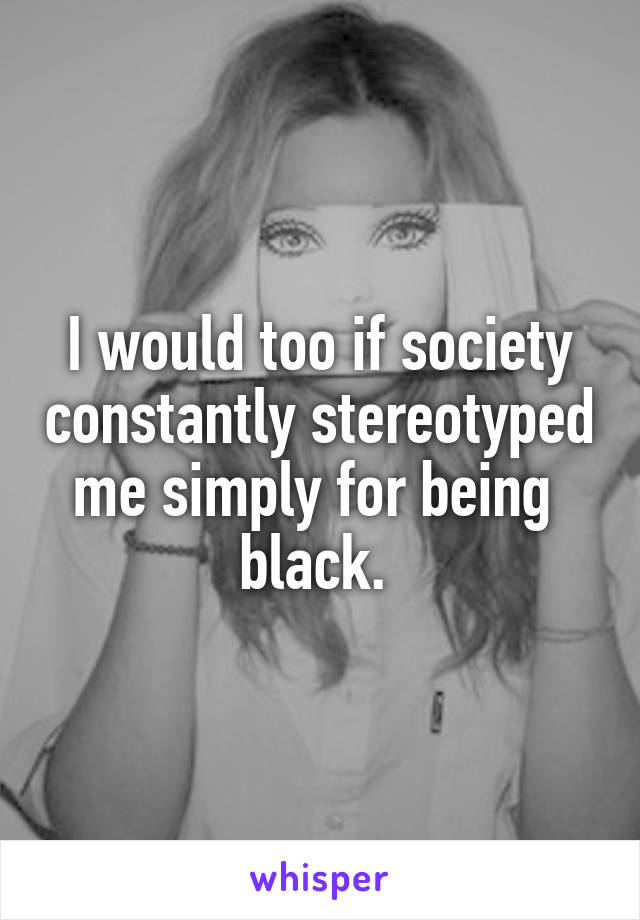 I would too if society constantly stereotyped me simply for being  black. 