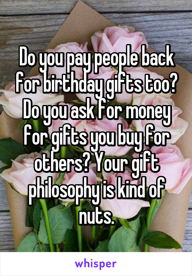 Do you pay people back for birthday gifts too? Do you ask for money for gifts you buy for others? Your gift philosophy is kind of nuts.