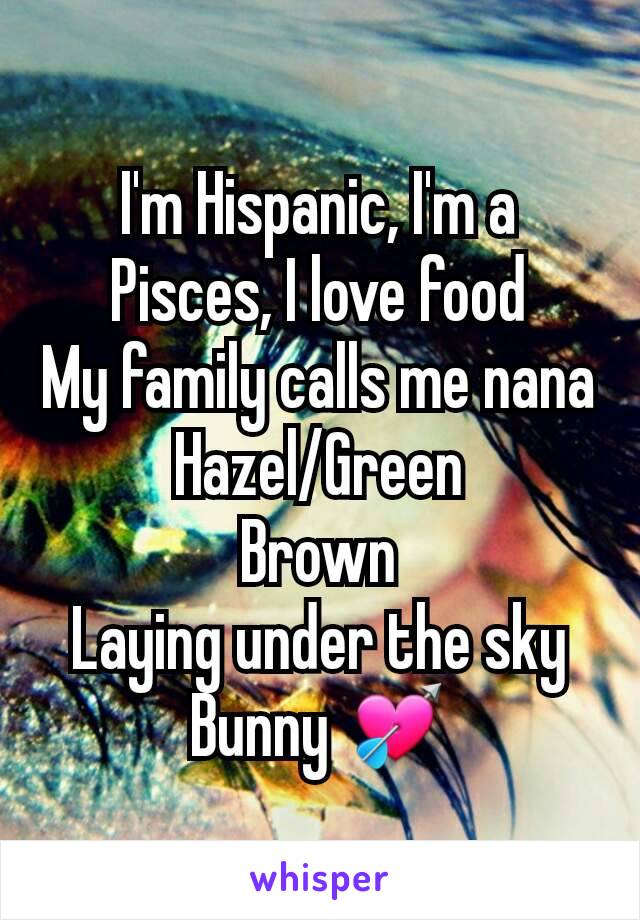 I'm Hispanic, I'm a Pisces, I love food
My family calls me nana
Hazel/Green
Brown
Laying under the sky
Bunny 💘