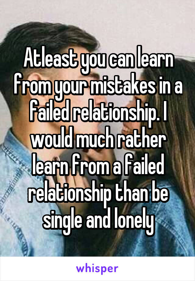 Atleast you can learn from your mistakes in a failed relationship. I would much rather learn from a failed relationship than be single and lonely