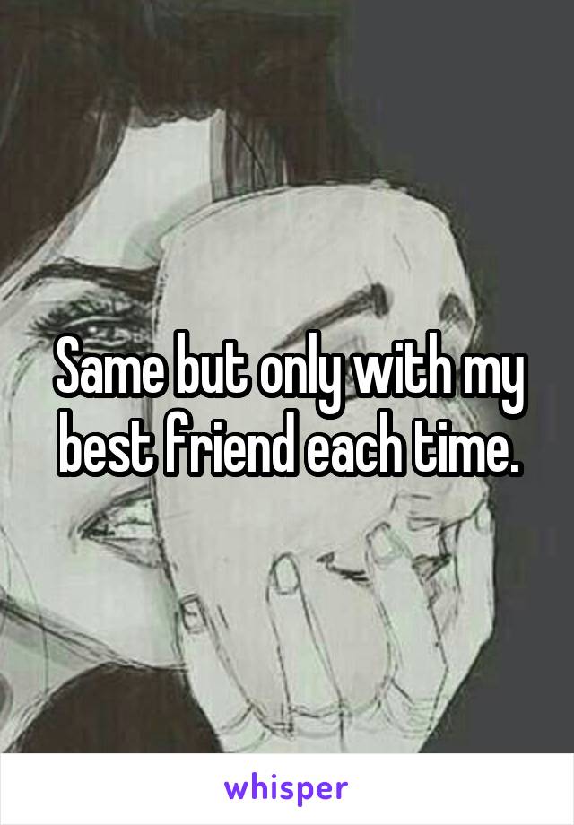 Same but only with my best friend each time.