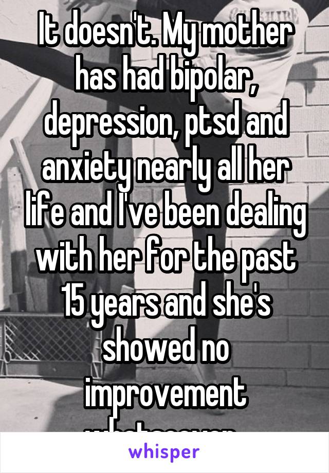 It doesn't. My mother has had bipolar, depression, ptsd and anxiety nearly all her life and I've been dealing with her for the past 15 years and she's showed no improvement whatsoever. 