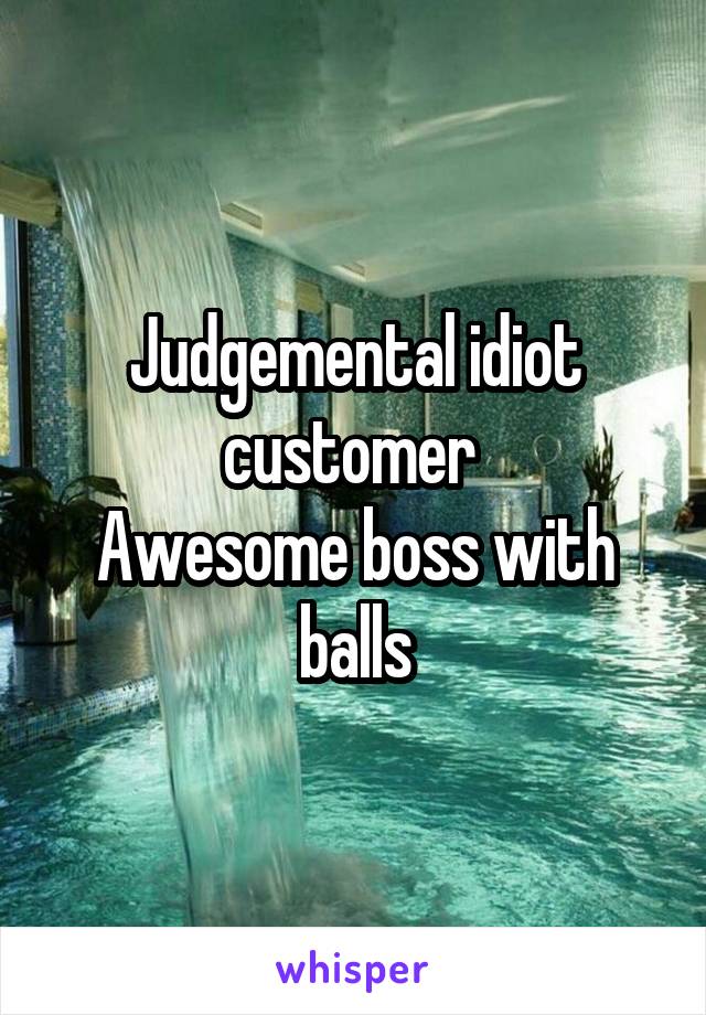 Judgemental idiot customer 
Awesome boss with balls