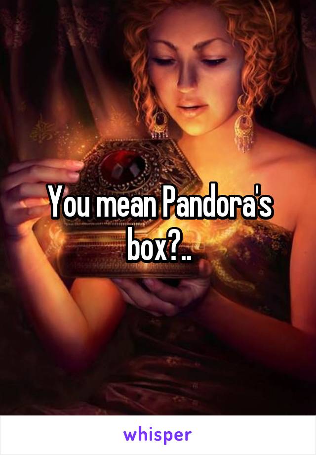 You mean Pandora's box?..