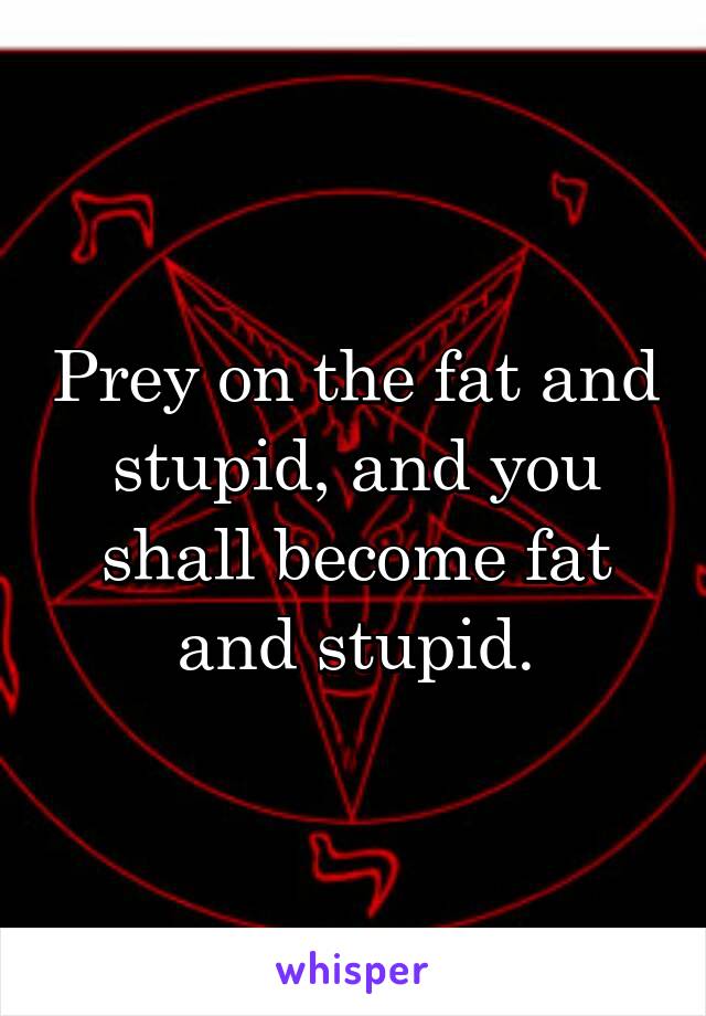 Prey on the fat and stupid, and you shall become fat and stupid.