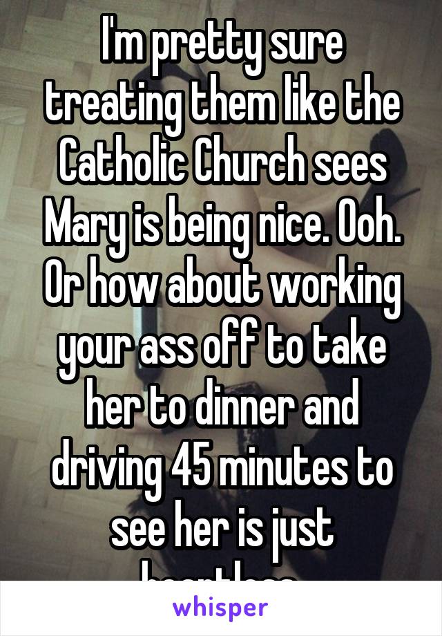 I'm pretty sure treating them like the Catholic Church sees Mary is being nice. Ooh. Or how about working your ass off to take her to dinner and driving 45 minutes to see her is just heartless 