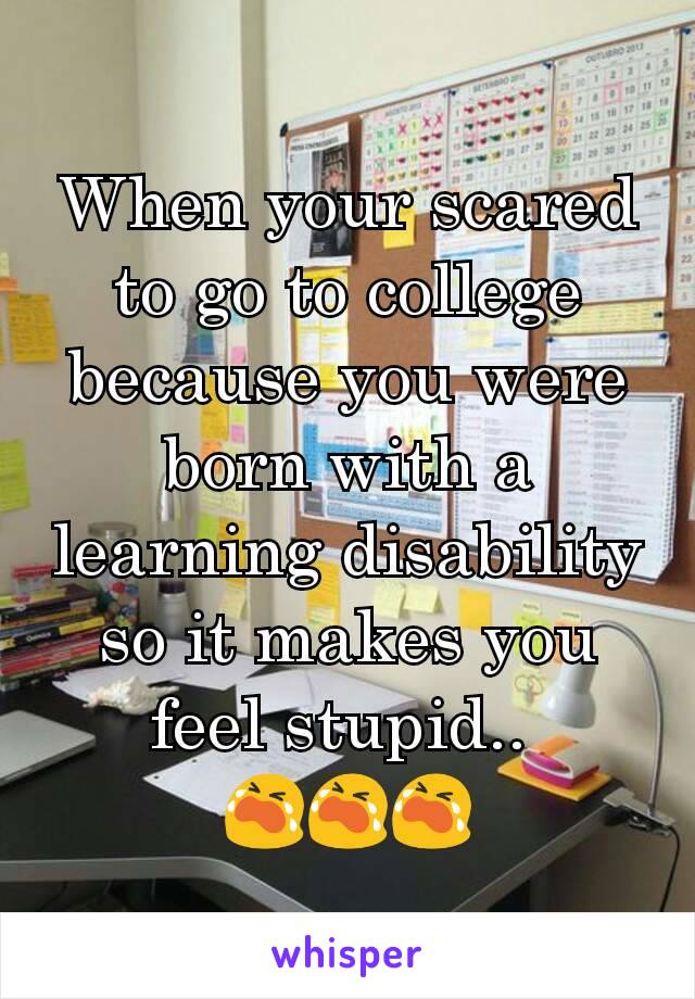 When your scared to go to college because you were born with a learning disability so it makes you feel stupid.. 
😭😭😭