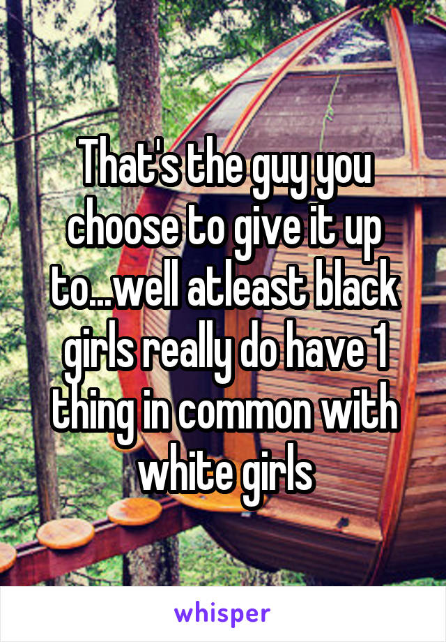 That's the guy you choose to give it up to...well atleast black girls really do have 1 thing in common with white girls