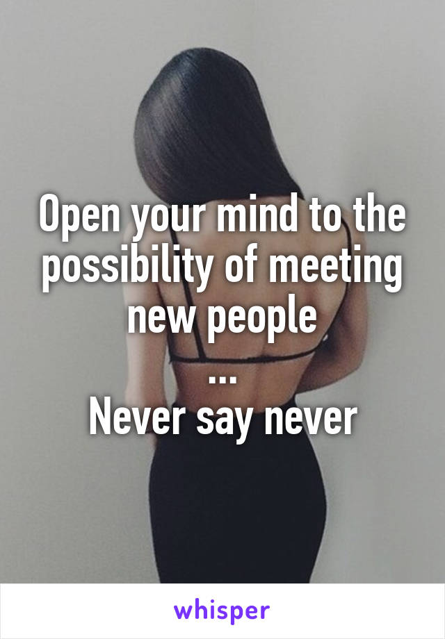 Open your mind to the possibility of meeting new people
...
Never say never
