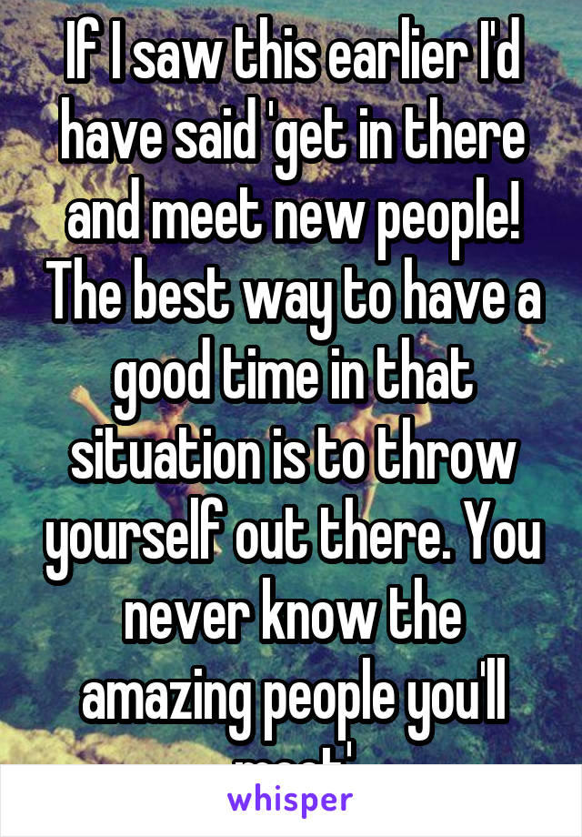 If I saw this earlier I'd have said 'get in there and meet new people! The best way to have a good time in that situation is to throw yourself out there. You never know the amazing people you'll meet'