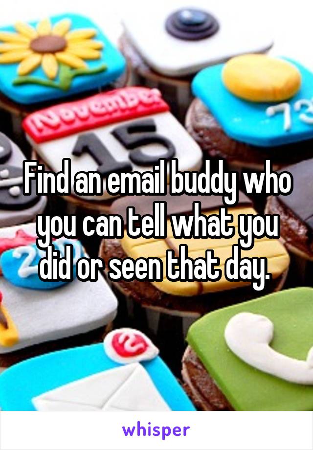 Find an email buddy who you can tell what you did or seen that day. 