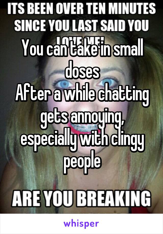 You can take in small doses
After a while chatting gets annoying, especially with clingy people
