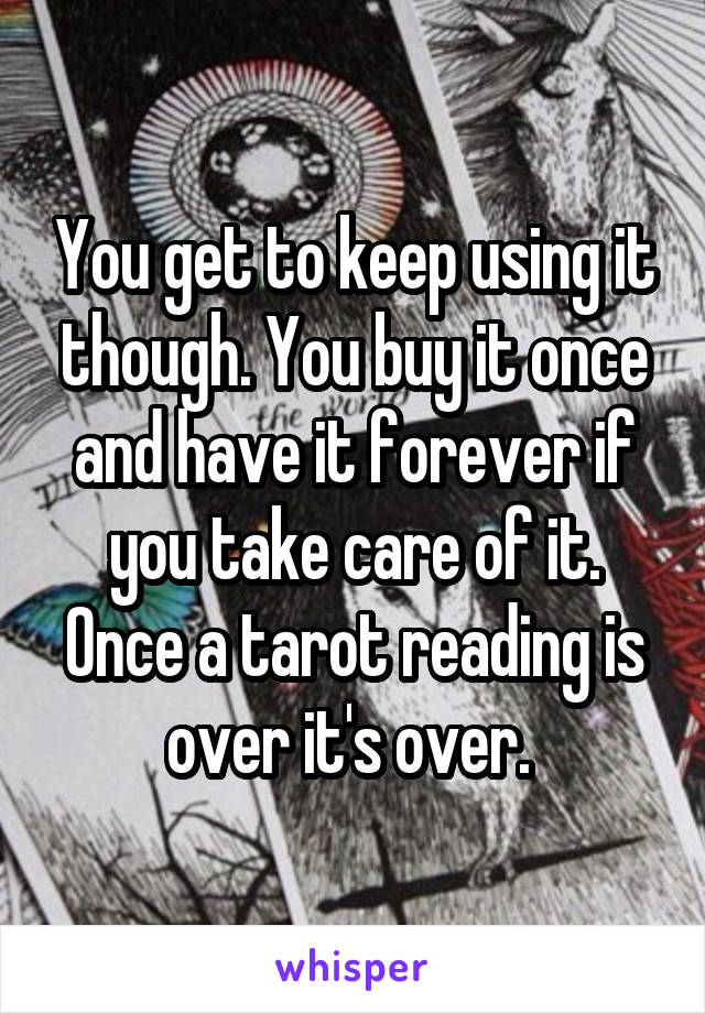 You get to keep using it though. You buy it once and have it forever if you take care of it. Once a tarot reading is over it's over. 
