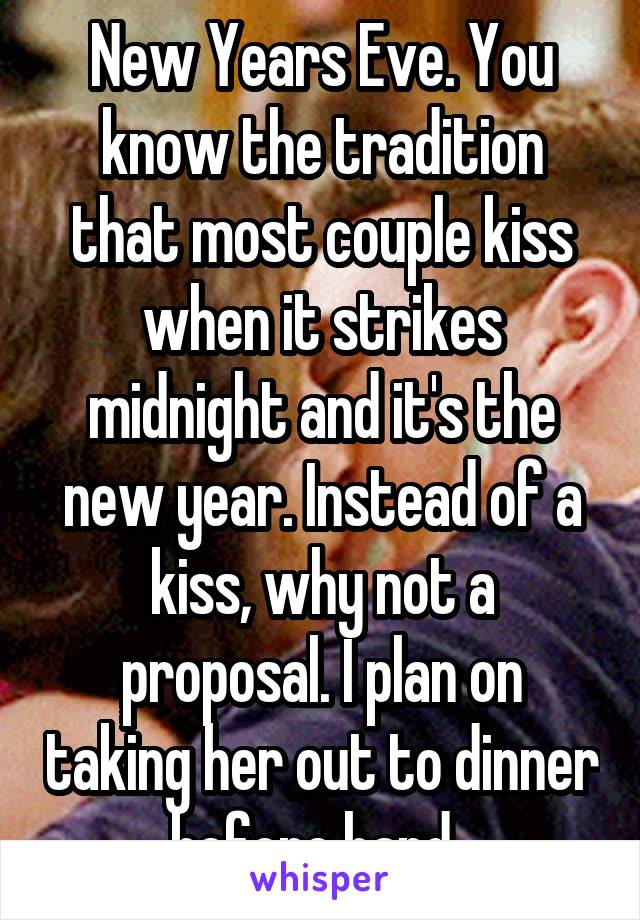 New Years Eve. You know the tradition that most couple kiss when it strikes midnight and it's the new year. Instead of a kiss, why not a proposal. I plan on taking her out to dinner before hand. 