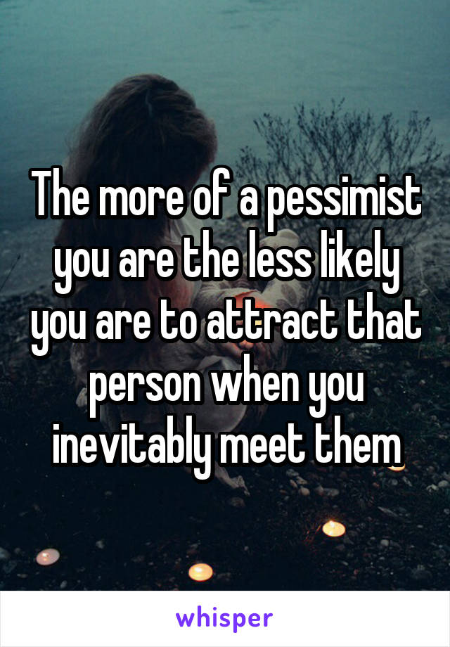 The more of a pessimist you are the less likely you are to attract that person when you inevitably meet them