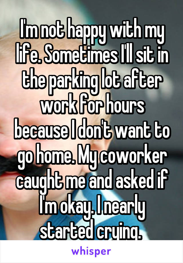 I'm not happy with my life. Sometimes I'll sit in the parking lot after work for hours because I don't want to go home. My coworker caught me and asked if I'm okay. I nearly started crying. 