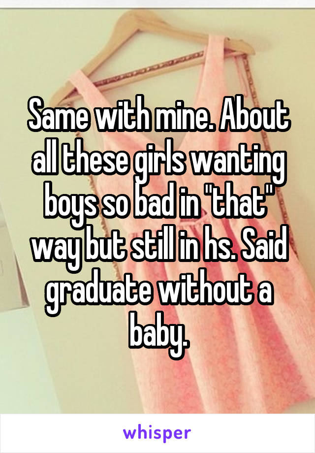 Same with mine. About all these girls wanting boys so bad in "that" way but still in hs. Said graduate without a baby.