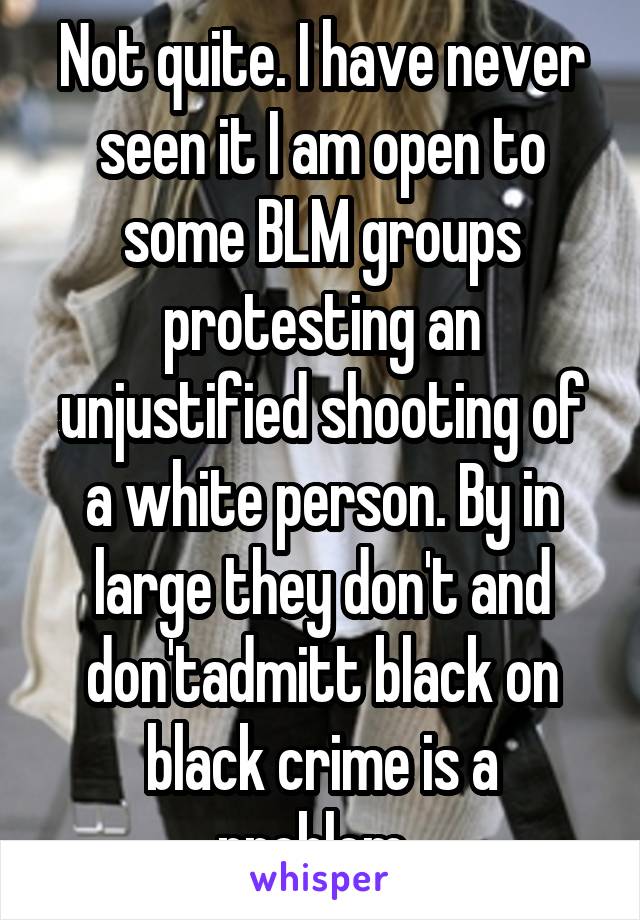 Not quite. I have never seen it I am open to some BLM groups protesting an unjustified shooting of a white person. By in large they don't and don'tadmitt black on black crime is a problem. 