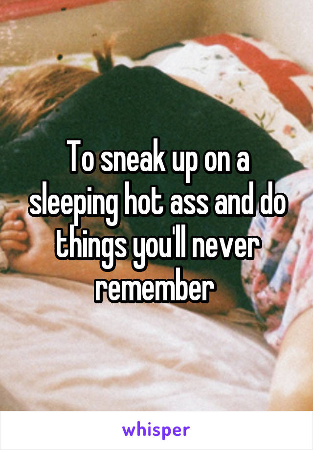 To sneak up on a sleeping hot ass and do things you'll never remember 