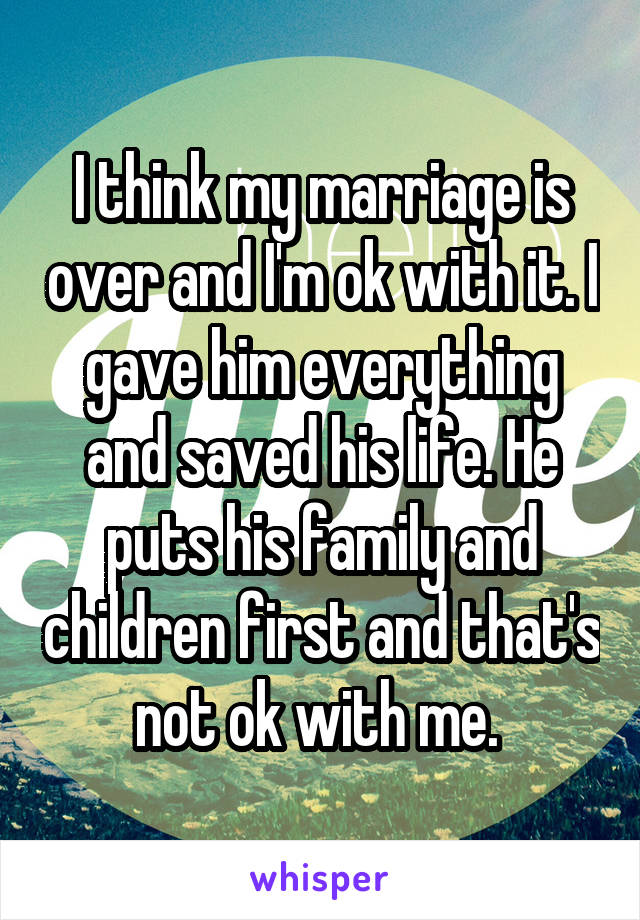 I think my marriage is over and I'm ok with it. I gave him everything and saved his life. He puts his family and children first and that's not ok with me. 