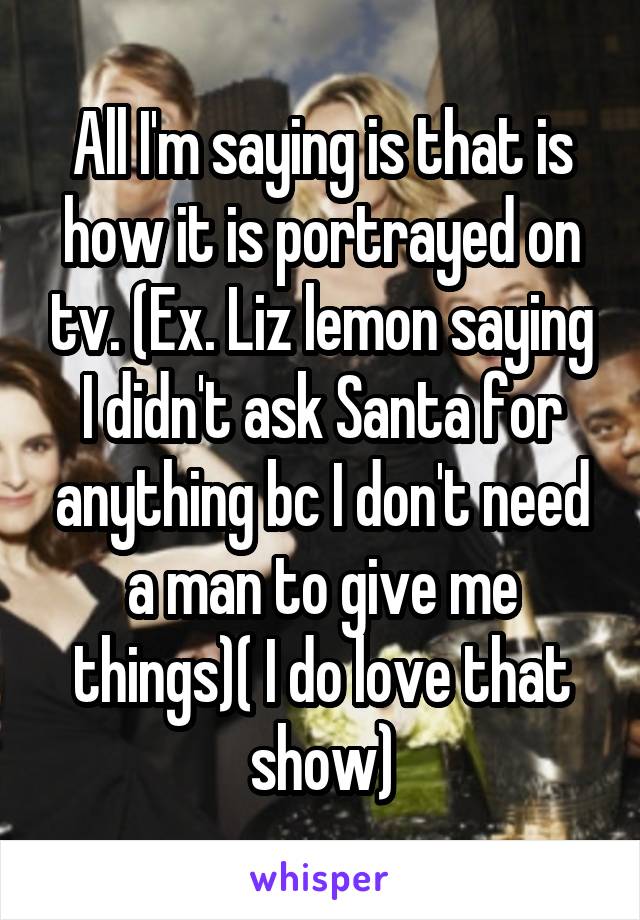 All I'm saying is that is how it is portrayed on tv. (Ex. Liz lemon saying I didn't ask Santa for anything bc I don't need a man to give me things)( I do love that show)