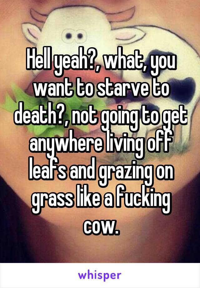 Hell yeah?, what, you want to starve to death?, not going to get anywhere living off leafs and grazing on grass like a fucking cow.