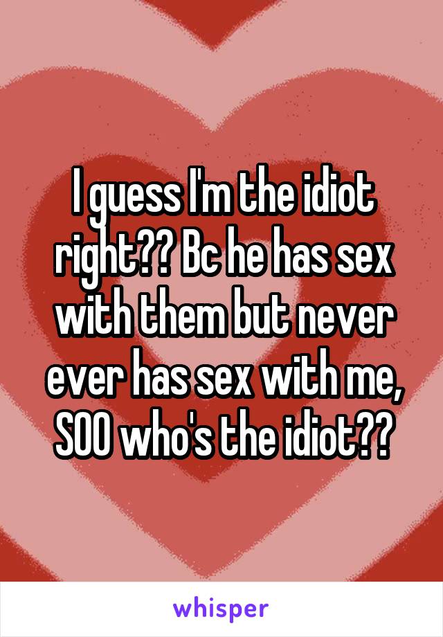 I guess I'm the idiot right?? Bc he has sex with them but never ever has sex with me, SOO who's the idiot??