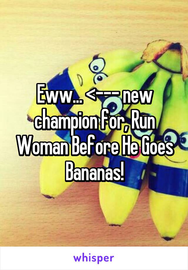 Eww... <--- new champion for, Run Woman Before He Goes Bananas!