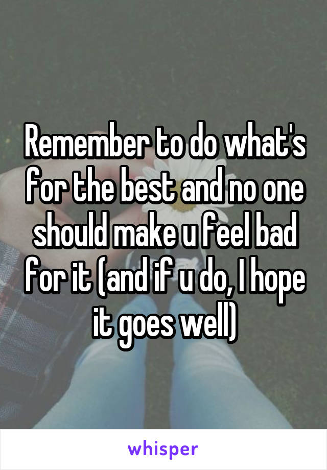 Remember to do what's for the best and no one should make u feel bad for it (and if u do, I hope it goes well)