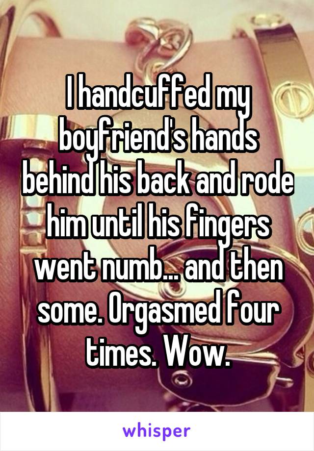 I handcuffed my boyfriend's hands behind his back and rode him until his fingers went numb... and then some. Orgasmed four times. Wow.