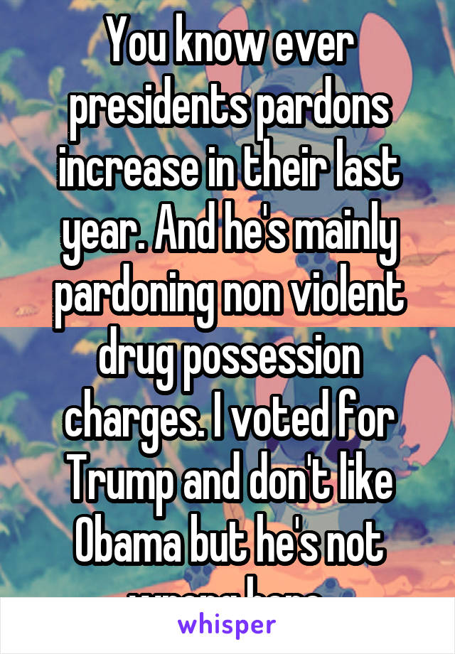 You know ever presidents pardons increase in their last year. And he's mainly pardoning non violent drug possession charges. I voted for Trump and don't like Obama but he's not wrong here.