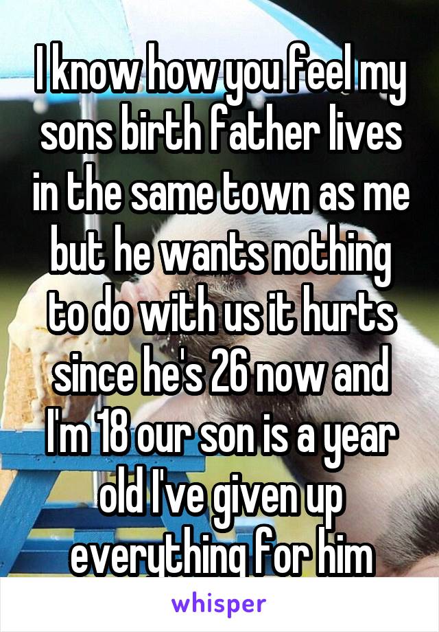 I know how you feel my sons birth father lives in the same town as me but he wants nothing to do with us it hurts since he's 26 now and I'm 18 our son is a year old I've given up everything for him