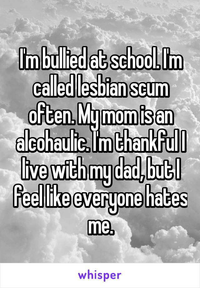 I'm bullied at school. I'm called lesbian scum often. My mom is an alcohaulic. I'm thankful I live with my dad, but I feel like everyone hates me.