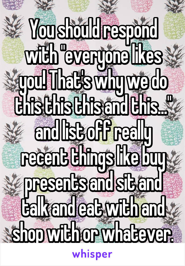 You should respond with "everyone likes you! That's why we do this this this and this..." and list off really recent things like buy presents and sit and talk and eat with and shop with or whatever.