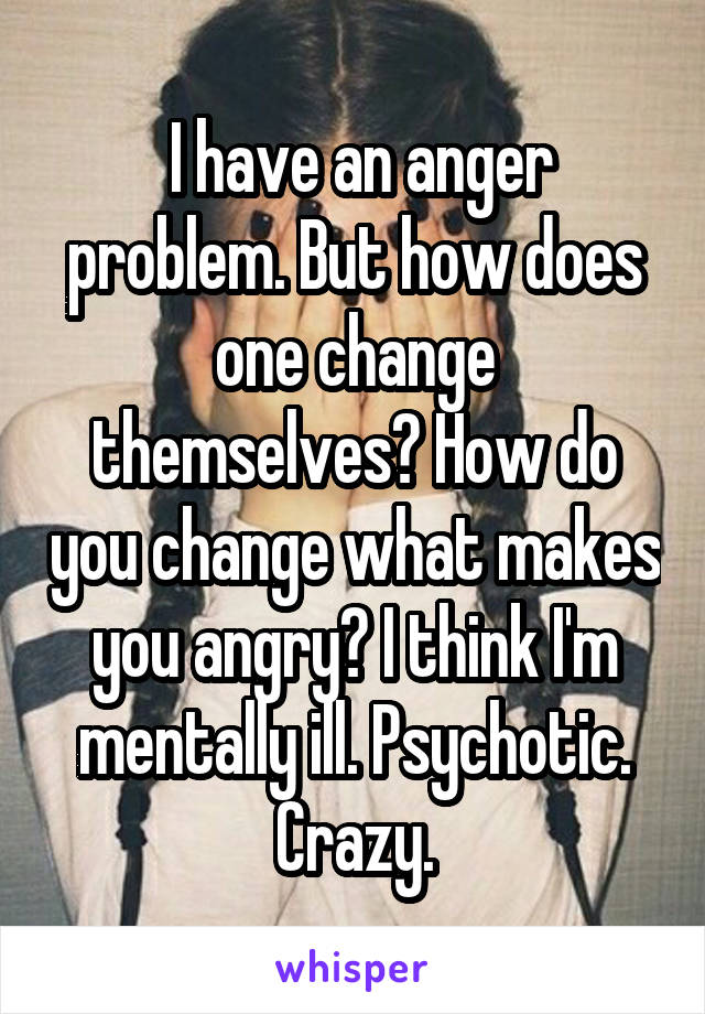  I have an anger problem. But how does one change themselves? How do you change what makes you angry? I think I'm mentally ill. Psychotic. Crazy.