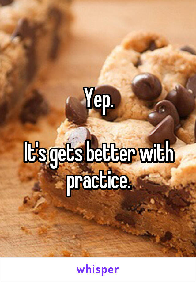 Yep.

It's gets better with practice.