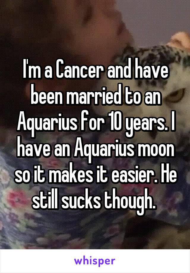 I'm a Cancer and have been married to an Aquarius for 10 years. I have an Aquarius moon so it makes it easier. He still sucks though. 