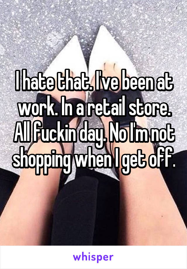 I hate that. I've been at work. In a retail store. All fuckin day. No I'm not shopping when I get off. 