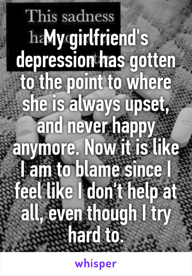 My girlfriend's depression has gotten to the point to where she is always upset, and never happy anymore. Now it is like I am to blame since I feel like I don't help at all, even though I try hard to.