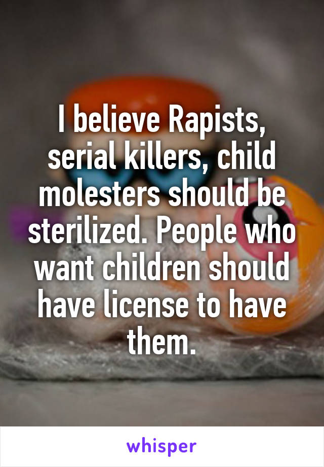 I believe Rapists, serial killers, child molesters should be sterilized. People who want children should have license to have them.