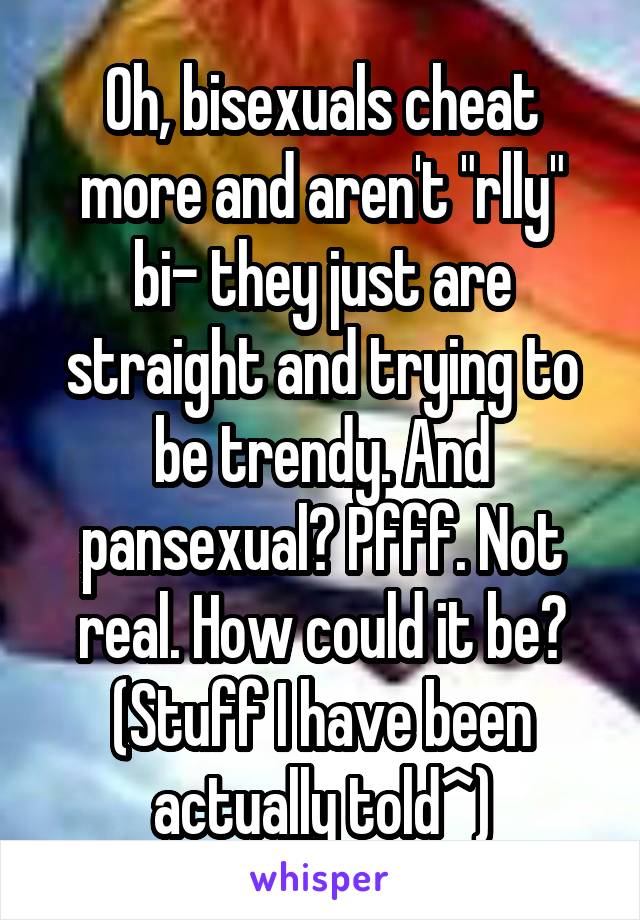 Oh, bisexuals cheat more and aren't "rlly" bi- they just are straight and trying to be trendy. And pansexual? Pfff. Not real. How could it be? (Stuff I have been actually told^)