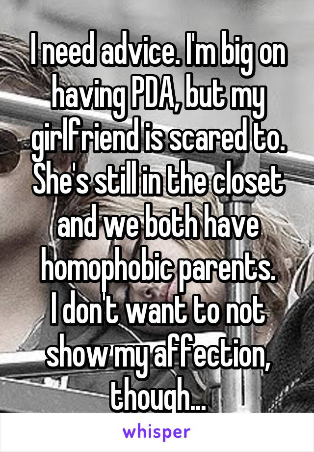 I need advice. I'm big on having PDA, but my girlfriend is scared to.
She's still in the closet and we both have homophobic parents.
I don't want to not show my affection, though...