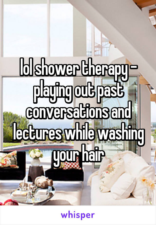 lol shower therapy - playing out past conversations and lectures while washing your hair