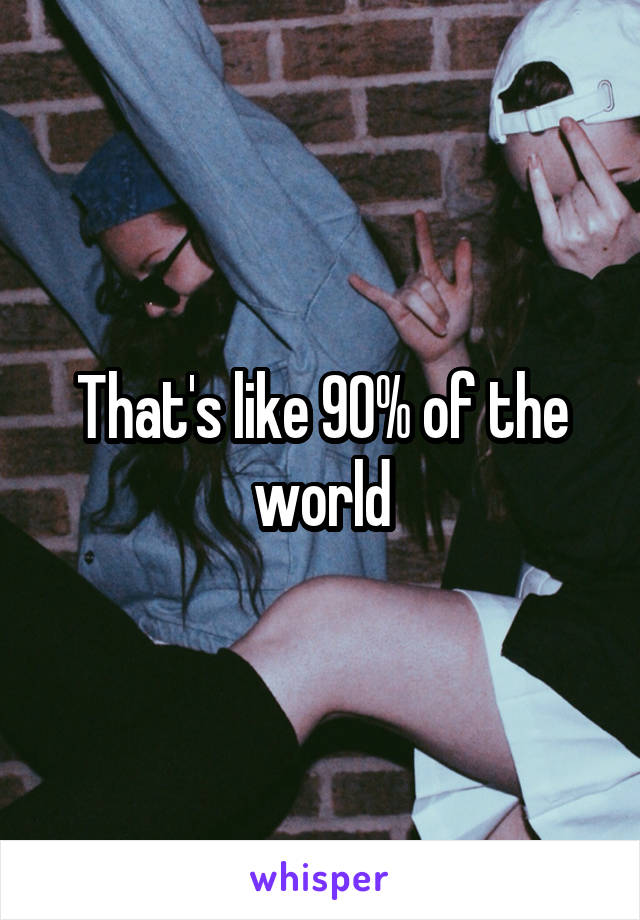 That's like 90% of the world