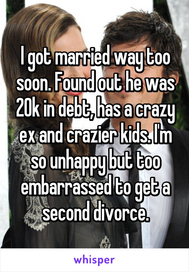 I got married way too soon. Found out he was 20k in debt, has a crazy ex and crazier kids. I'm so unhappy but too embarrassed to get a second divorce.
