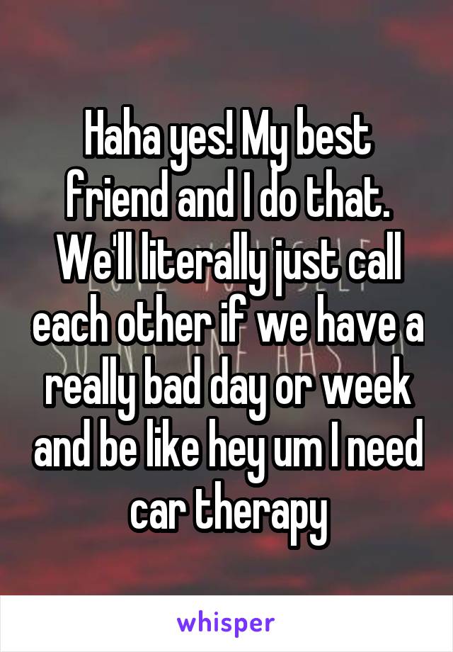 Haha yes! My best friend and I do that. We'll literally just call each other if we have a really bad day or week and be like hey um I need car therapy