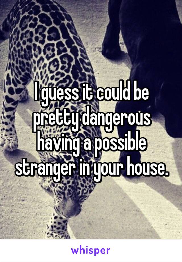 I guess it could be pretty dangerous having a possible stranger in your house.